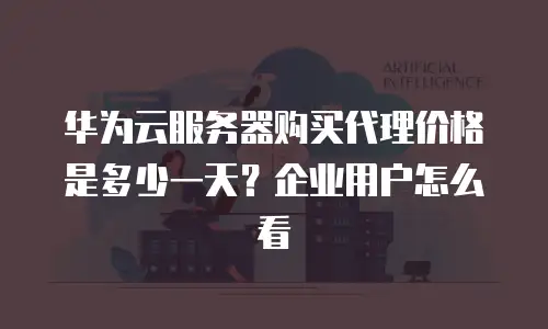 华为云服务器购买代理价格是多少一天？企业用户怎么看