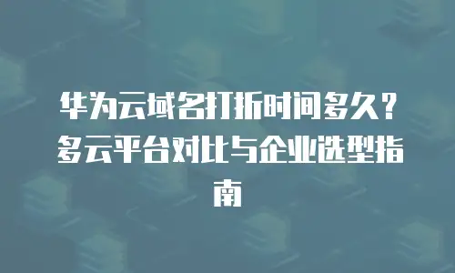 华为云域名打折时间多久？多云平台对比与企业选型指南