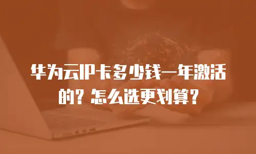 华为云IP卡多少钱一年激活的？怎么选更划算？