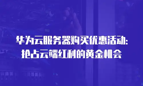 华为云服务器购买优惠活动：抢占云端红利的黄金机会