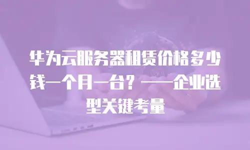 华为云服务器租赁价格多少钱一个月一台？——企业选型关键考量