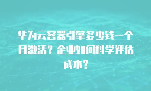 华为云容器引擎多少钱一个月激活？企业如何科学评估成本？