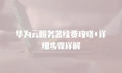 华为云服务器续费攻略+详细步骤详解