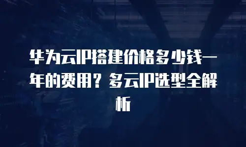 华为云IP搭建价格多少钱一年的费用？多云IP选型全解析