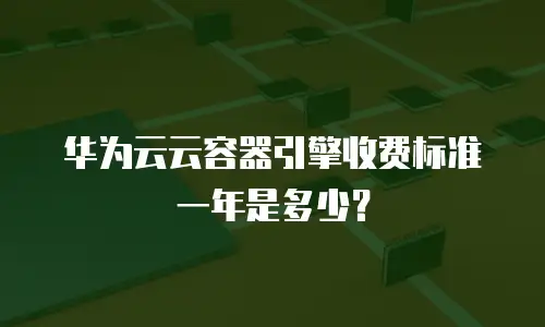 华为云云容器引擎收费标准一年是多少？