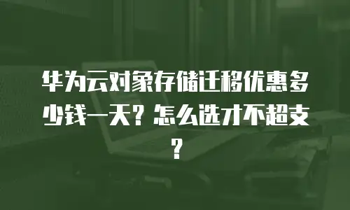华为云对象存储迁移优惠多少钱一天？怎么选才不超支？