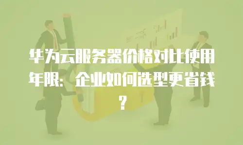 华为云服务器价格对比使用年限：企业如何选型更省钱？