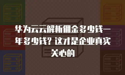 华为云云解析佣金多少钱一年多少钱？这才是企业真实关心的