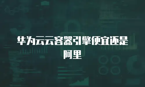 华为云云容器引擎便宜还是阿里