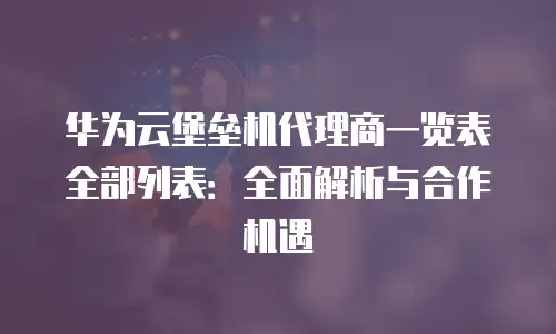 华为云堡垒机代理商一览表全部列表：全面解析与合作机遇