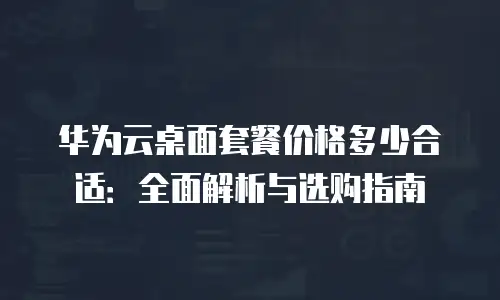 华为云桌面套餐价格多少合适：全面解析与选购指南