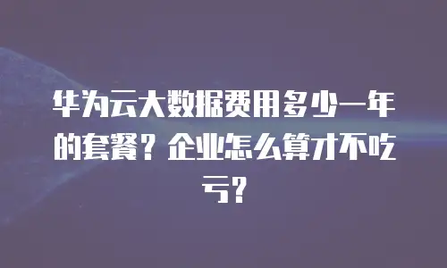 华为云大数据费用多少一年的套餐？企业怎么算才不吃亏？