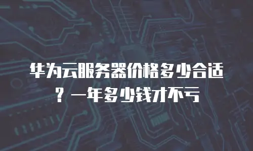 华为云服务器价格多少合适？一年多少钱才不亏