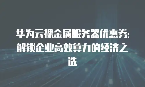 华为云裸金属服务器优惠券：解锁企业高效算力的经济之选