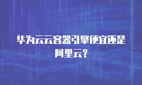 华为云云容器引擎便宜还是阿里云？