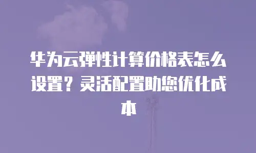 华为云弹性计算价格表怎么设置？灵活配置助您优化成本