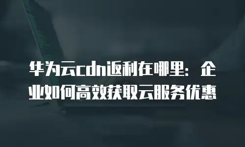 华为云cdn返利在哪里：企业如何高效获取云服务优惠