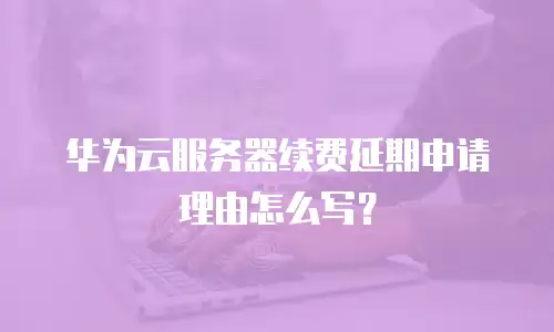 华为云服务器续费延期申请理由怎么写？