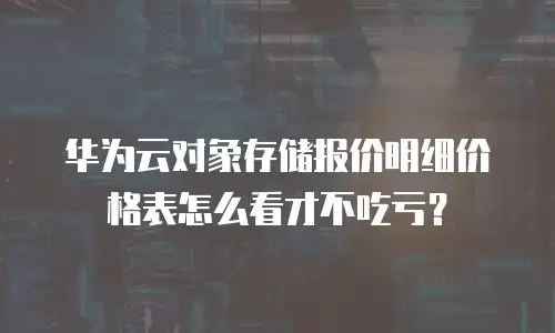 华为云对象存储报价明细价格表怎么看才不吃亏？