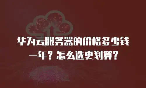 华为云服务器的价格多少钱一年？怎么选更划算？