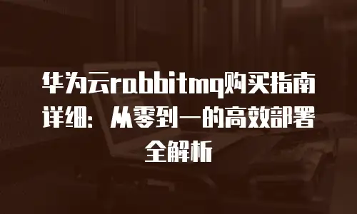 华为云rabbitmq购买指南详细：从零到一的高效部署全解析