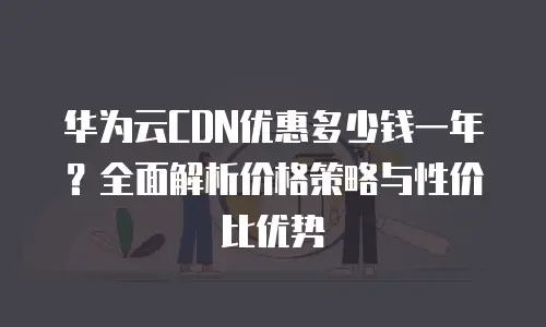 华为云CDN优惠多少钱一年？全面解析价格策略与性价比优势