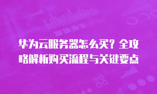 华为云服务器怎么买？全攻略解析购买流程与关键要点