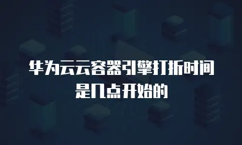 华为云云容器引擎打折时间是几点开始的