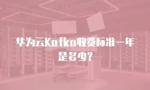 华为云Kafka收费标准一年是多少？