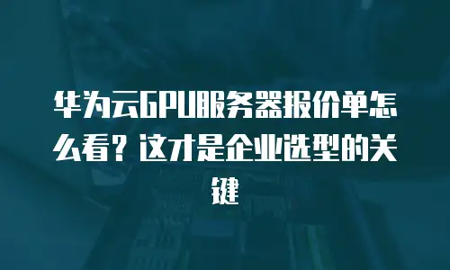 华为云GPU服务器报价单怎么看？这才是企业选型的关键