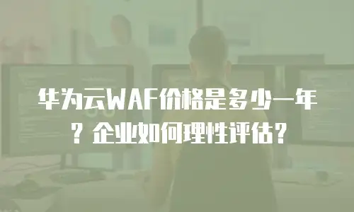 华为云WAF价格是多少一年？企业如何理性评估？