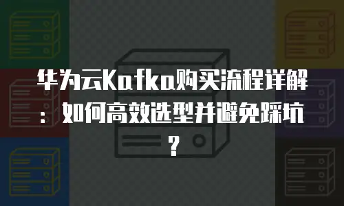华为云Kafka购买流程详解：如何高效选型并避免踩坑？