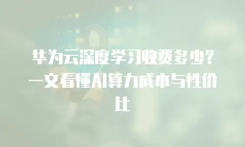 华为云深度学习收费多少？一文看懂AI算力成本与性价比