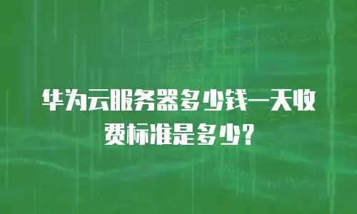 华为云服务器多少钱一天收费标准是多少？