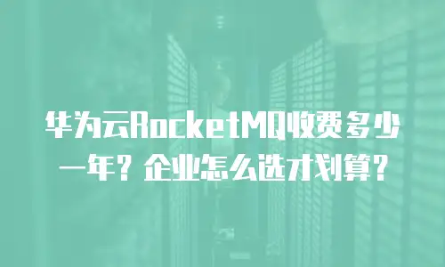 华为云RocketMQ收费多少一年？企业怎么选才划算？