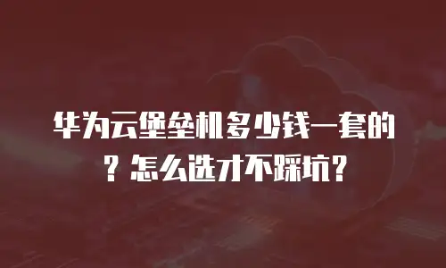 华为云堡垒机多少钱一套的？怎么选才不踩坑？