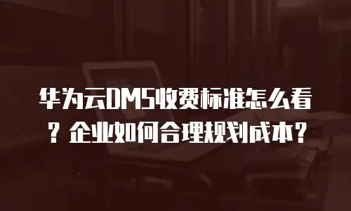 华为云DMS收费标准怎么看？企业如何合理规划成本？