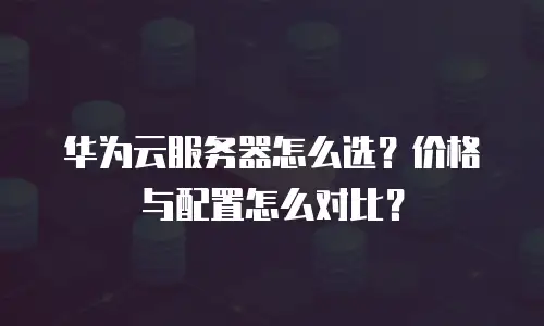 华为云服务器怎么选？价格与配置怎么对比？