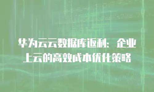 华为云云数据库返利：企业上云的高效成本优化策略