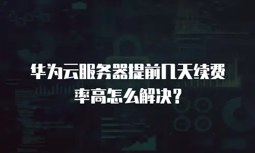 华为云服务器提前几天续费率高怎么解决？