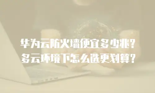 华为云防火墙便宜多少兆？多云环境下怎么选更划算？