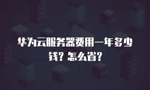 华为云服务器费用一年多少钱？怎么省？