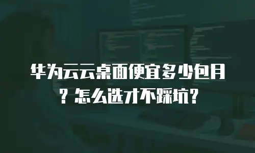 华为云云桌面便宜多少包月？怎么选才不踩坑？