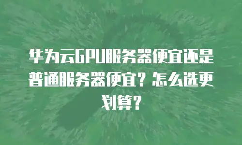 华为云GPU服务器便宜还是普通服务器便宜？怎么选更划算？