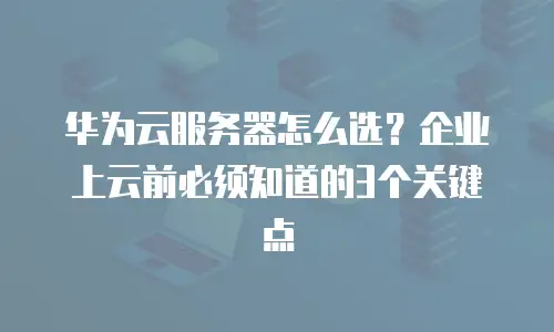 华为云服务器怎么选？企业上云前必须知道的3个关键点