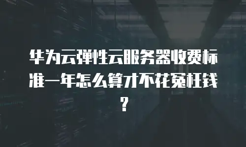 华为云弹性云服务器收费标准一年怎么算才不花冤枉钱？