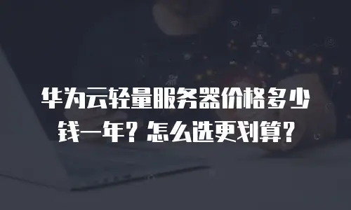 华为云轻量服务器价格多少钱一年？怎么选更划算？