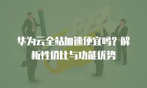华为云全站加速便宜吗？解析性价比与功能优势