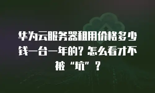 华为云服务器租用价格多少钱一台一年的？怎么看才不被“坑”？