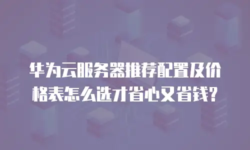 华为云服务器推荐配置及价格表怎么选才省心又省钱？
